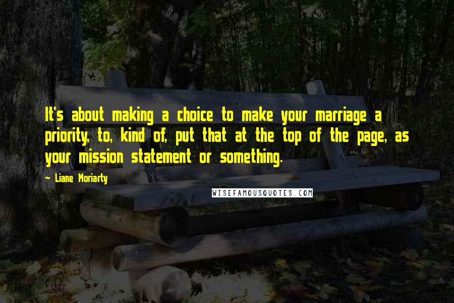 Liane Moriarty Quotes: It's about making a choice to make your marriage a priority, to, kind of, put that at the top of the page, as your mission statement or something.