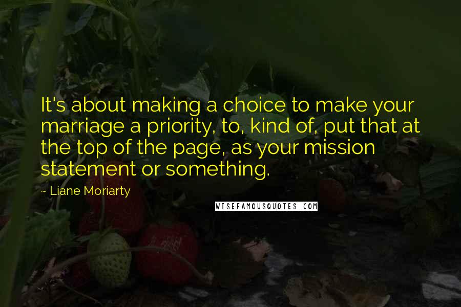 Liane Moriarty Quotes: It's about making a choice to make your marriage a priority, to, kind of, put that at the top of the page, as your mission statement or something.