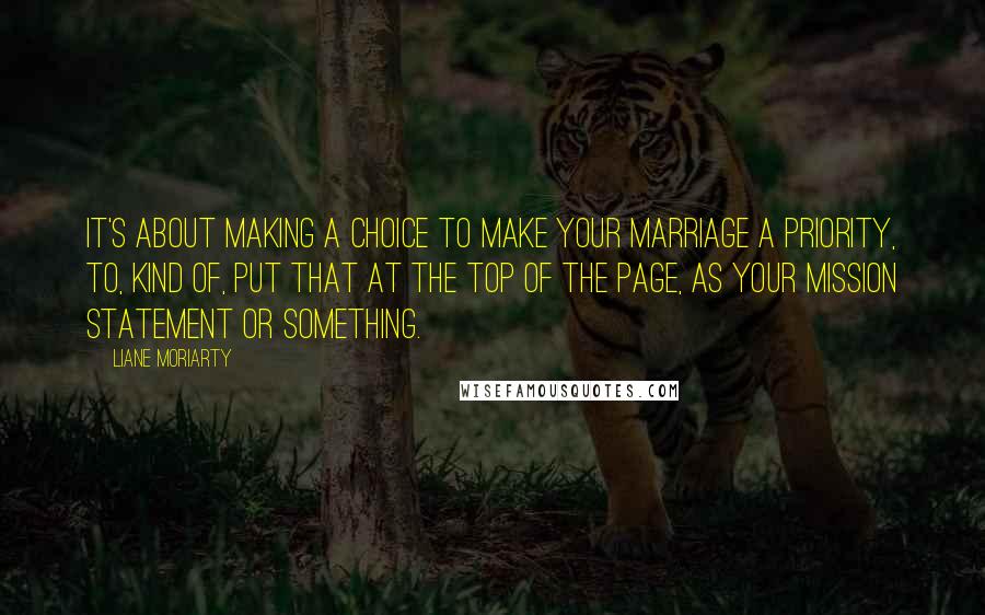 Liane Moriarty Quotes: It's about making a choice to make your marriage a priority, to, kind of, put that at the top of the page, as your mission statement or something.