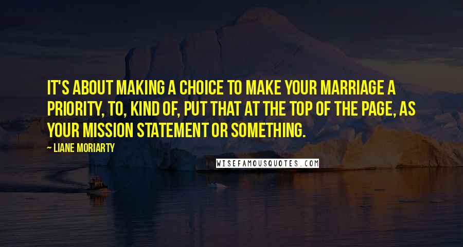 Liane Moriarty Quotes: It's about making a choice to make your marriage a priority, to, kind of, put that at the top of the page, as your mission statement or something.