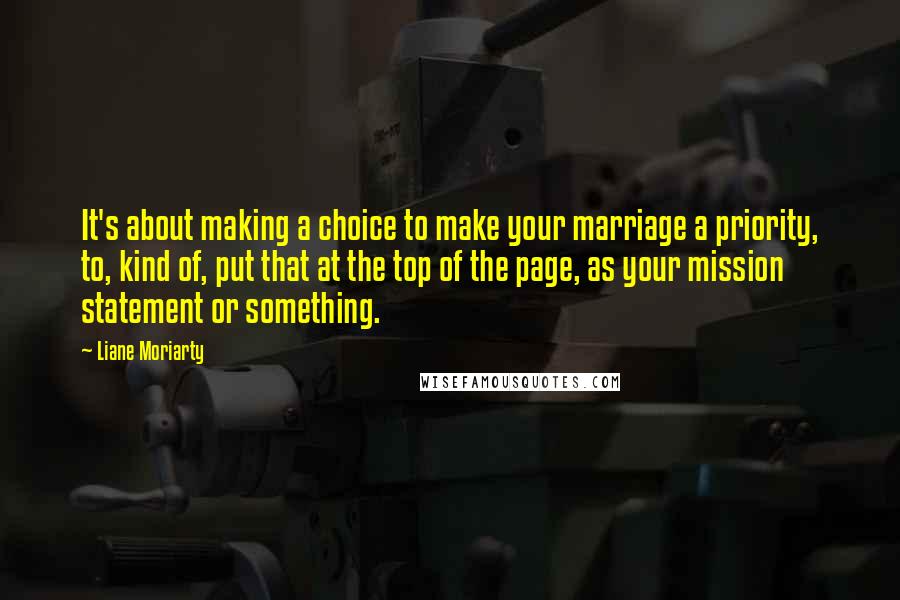 Liane Moriarty Quotes: It's about making a choice to make your marriage a priority, to, kind of, put that at the top of the page, as your mission statement or something.