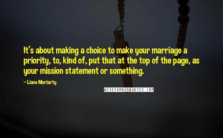 Liane Moriarty Quotes: It's about making a choice to make your marriage a priority, to, kind of, put that at the top of the page, as your mission statement or something.