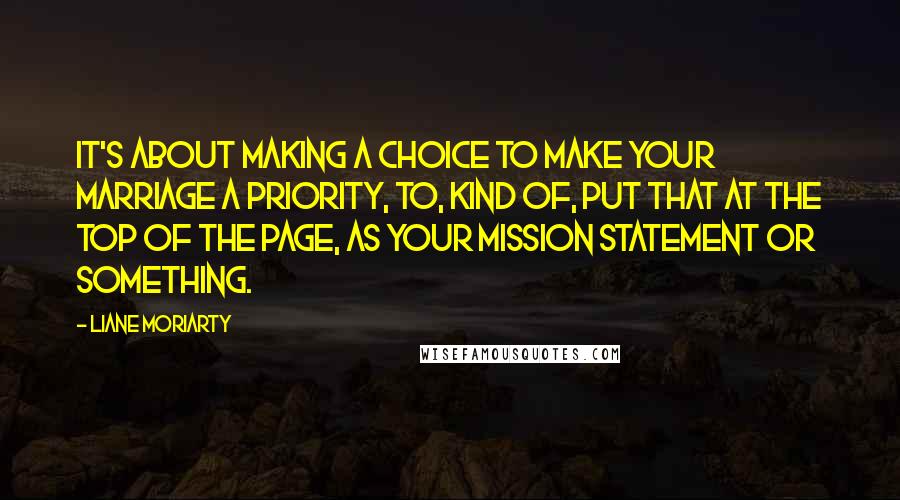 Liane Moriarty Quotes: It's about making a choice to make your marriage a priority, to, kind of, put that at the top of the page, as your mission statement or something.