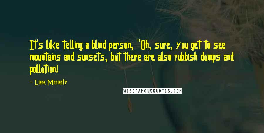 Liane Moriarty Quotes: It's like telling a blind person, "Oh, sure, you get to see mountains and sunsets, but there are also rubbish dumps and pollution!