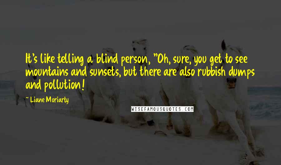 Liane Moriarty Quotes: It's like telling a blind person, "Oh, sure, you get to see mountains and sunsets, but there are also rubbish dumps and pollution!