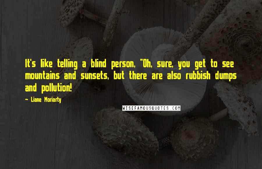 Liane Moriarty Quotes: It's like telling a blind person, "Oh, sure, you get to see mountains and sunsets, but there are also rubbish dumps and pollution!