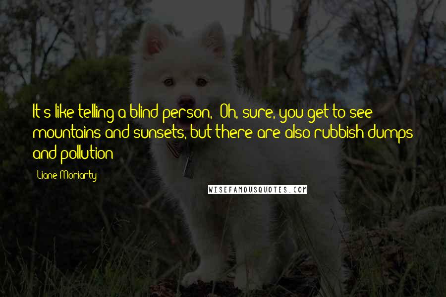 Liane Moriarty Quotes: It's like telling a blind person, "Oh, sure, you get to see mountains and sunsets, but there are also rubbish dumps and pollution!