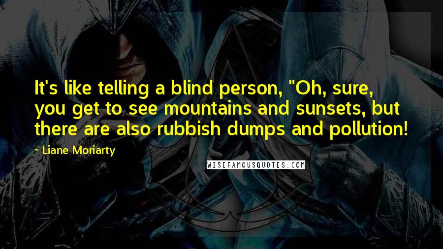 Liane Moriarty Quotes: It's like telling a blind person, "Oh, sure, you get to see mountains and sunsets, but there are also rubbish dumps and pollution!