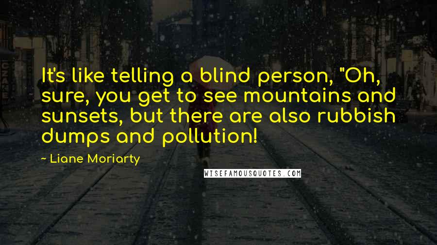 Liane Moriarty Quotes: It's like telling a blind person, "Oh, sure, you get to see mountains and sunsets, but there are also rubbish dumps and pollution!