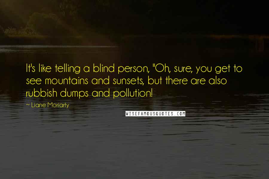 Liane Moriarty Quotes: It's like telling a blind person, "Oh, sure, you get to see mountains and sunsets, but there are also rubbish dumps and pollution!