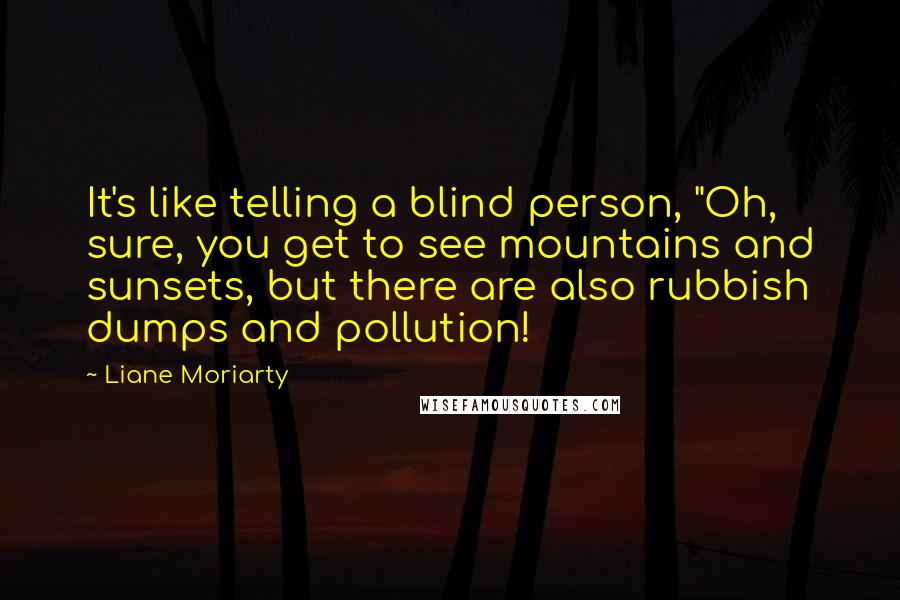 Liane Moriarty Quotes: It's like telling a blind person, "Oh, sure, you get to see mountains and sunsets, but there are also rubbish dumps and pollution!