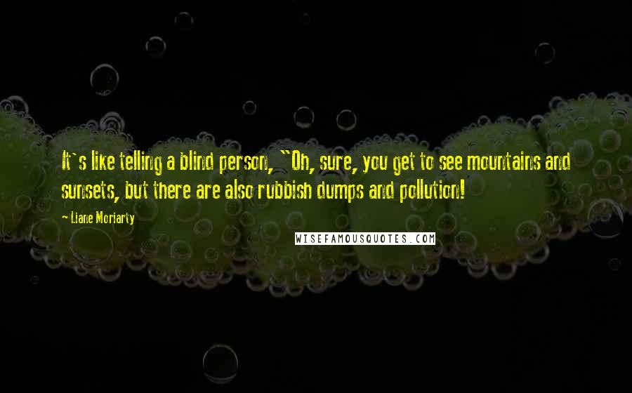 Liane Moriarty Quotes: It's like telling a blind person, "Oh, sure, you get to see mountains and sunsets, but there are also rubbish dumps and pollution!