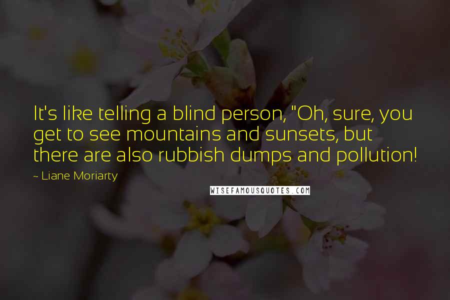 Liane Moriarty Quotes: It's like telling a blind person, "Oh, sure, you get to see mountains and sunsets, but there are also rubbish dumps and pollution!