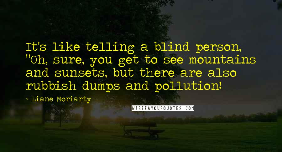 Liane Moriarty Quotes: It's like telling a blind person, "Oh, sure, you get to see mountains and sunsets, but there are also rubbish dumps and pollution!