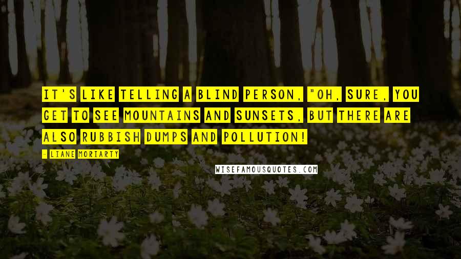 Liane Moriarty Quotes: It's like telling a blind person, "Oh, sure, you get to see mountains and sunsets, but there are also rubbish dumps and pollution!