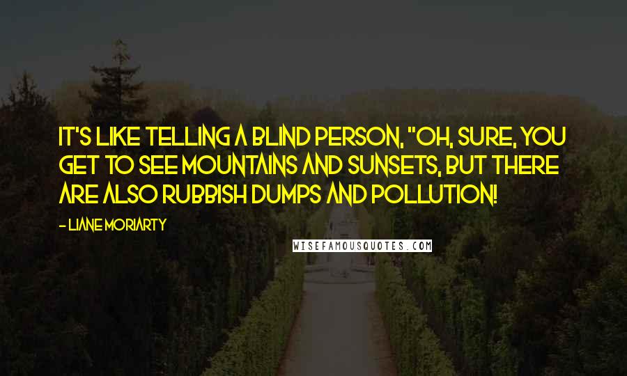 Liane Moriarty Quotes: It's like telling a blind person, "Oh, sure, you get to see mountains and sunsets, but there are also rubbish dumps and pollution!