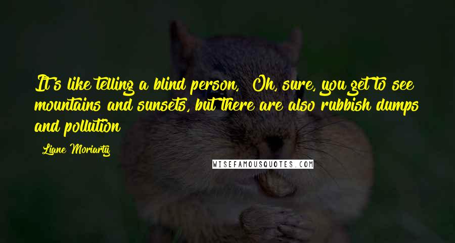 Liane Moriarty Quotes: It's like telling a blind person, "Oh, sure, you get to see mountains and sunsets, but there are also rubbish dumps and pollution!