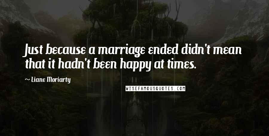 Liane Moriarty Quotes: Just because a marriage ended didn't mean that it hadn't been happy at times.