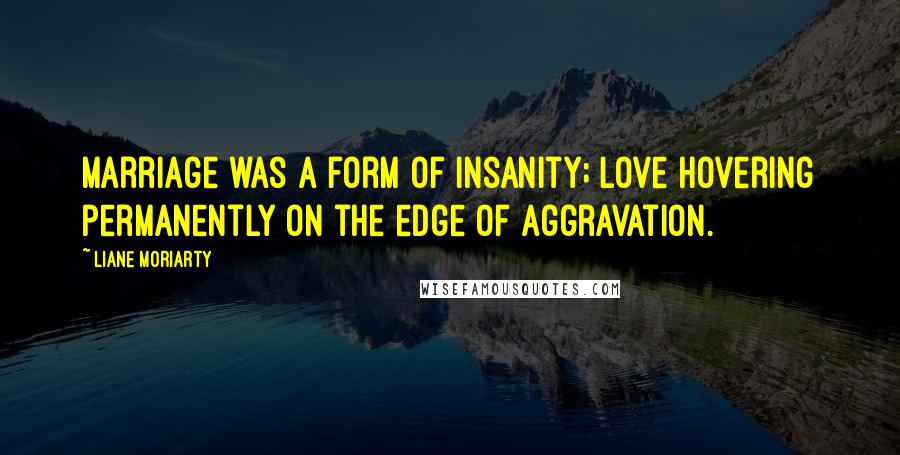 Liane Moriarty Quotes: Marriage was a form of insanity; love hovering permanently on the edge of aggravation.