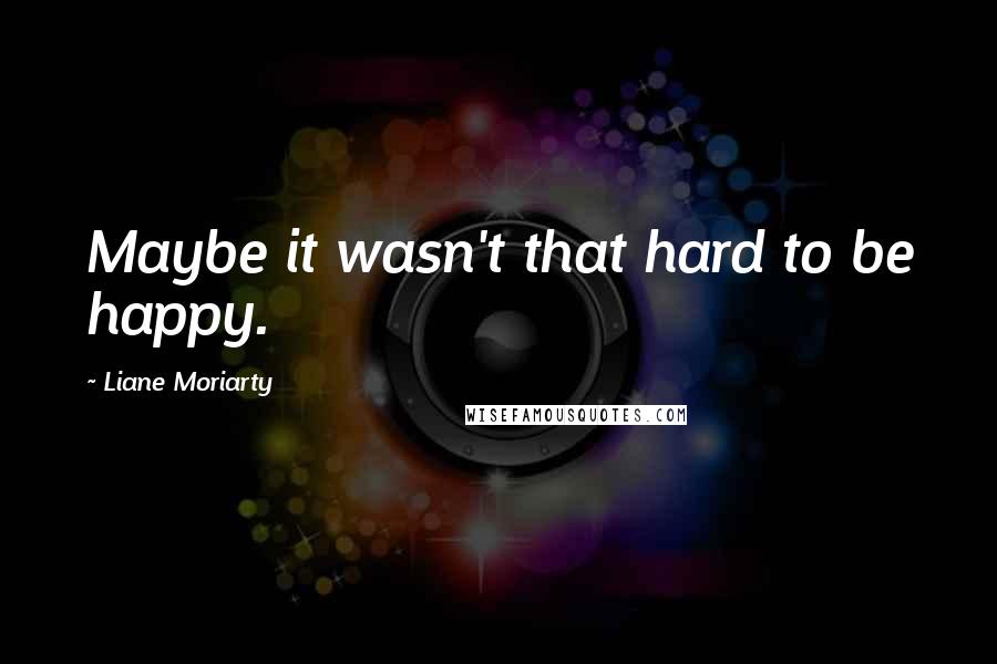 Liane Moriarty Quotes: Maybe it wasn't that hard to be happy.