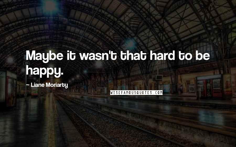 Liane Moriarty Quotes: Maybe it wasn't that hard to be happy.