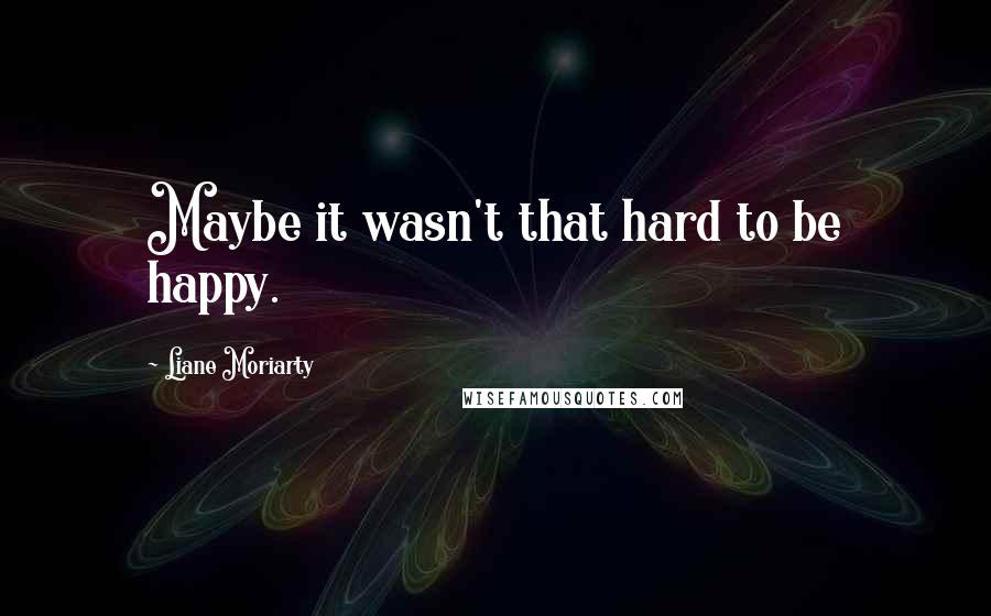 Liane Moriarty Quotes: Maybe it wasn't that hard to be happy.