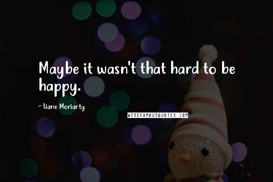 Liane Moriarty Quotes: Maybe it wasn't that hard to be happy.