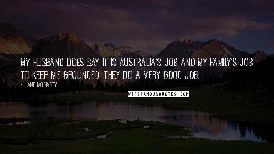 Liane Moriarty Quotes: My husband does say it is Australia's job and my family's job to keep me grounded. They do a very good job!