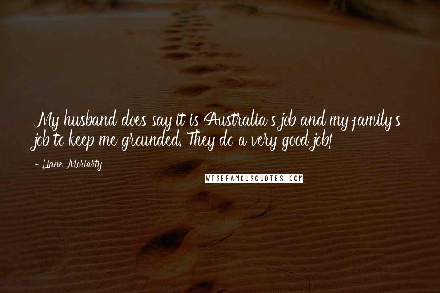 Liane Moriarty Quotes: My husband does say it is Australia's job and my family's job to keep me grounded. They do a very good job!