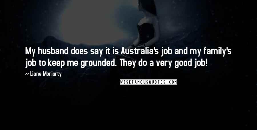 Liane Moriarty Quotes: My husband does say it is Australia's job and my family's job to keep me grounded. They do a very good job!