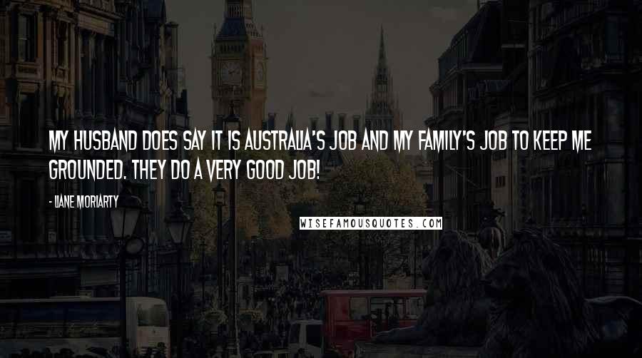 Liane Moriarty Quotes: My husband does say it is Australia's job and my family's job to keep me grounded. They do a very good job!