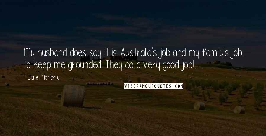 Liane Moriarty Quotes: My husband does say it is Australia's job and my family's job to keep me grounded. They do a very good job!