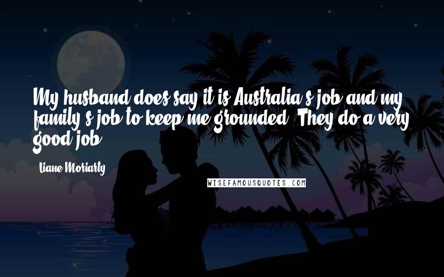 Liane Moriarty Quotes: My husband does say it is Australia's job and my family's job to keep me grounded. They do a very good job!