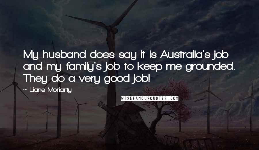 Liane Moriarty Quotes: My husband does say it is Australia's job and my family's job to keep me grounded. They do a very good job!