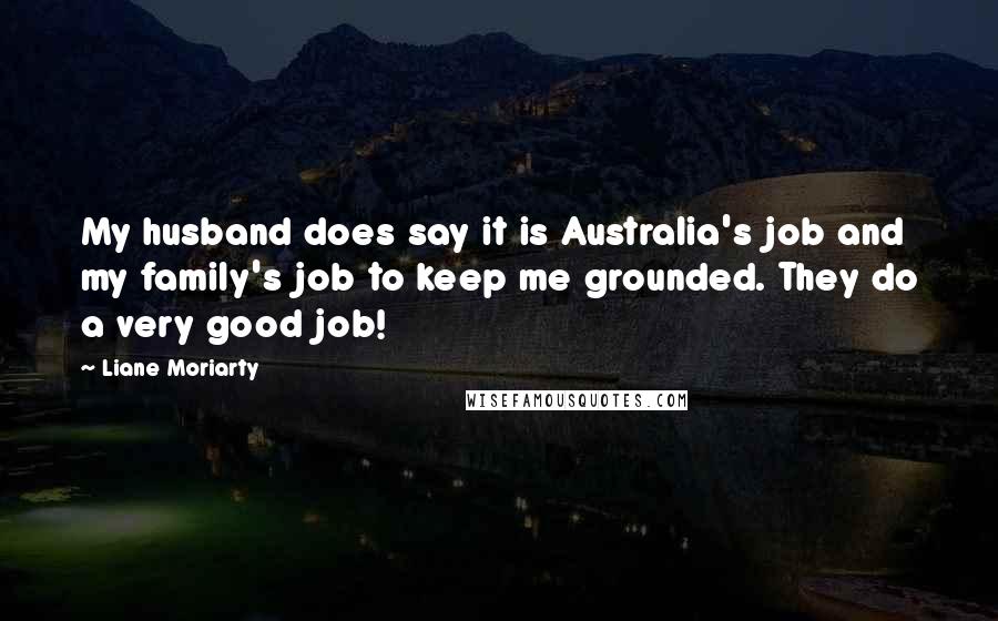 Liane Moriarty Quotes: My husband does say it is Australia's job and my family's job to keep me grounded. They do a very good job!