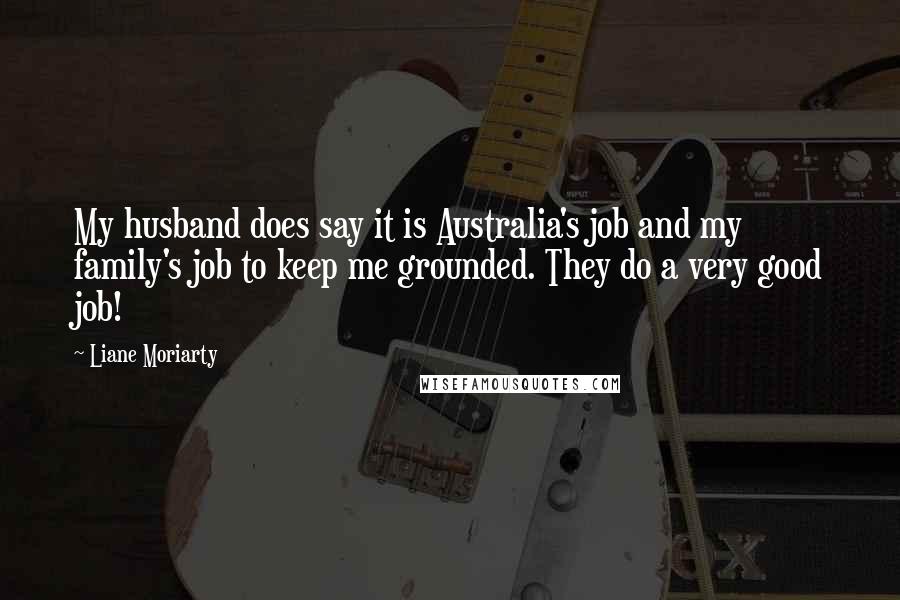 Liane Moriarty Quotes: My husband does say it is Australia's job and my family's job to keep me grounded. They do a very good job!