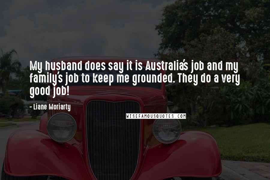 Liane Moriarty Quotes: My husband does say it is Australia's job and my family's job to keep me grounded. They do a very good job!