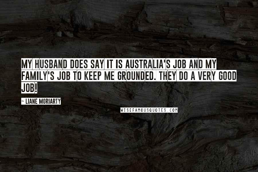 Liane Moriarty Quotes: My husband does say it is Australia's job and my family's job to keep me grounded. They do a very good job!