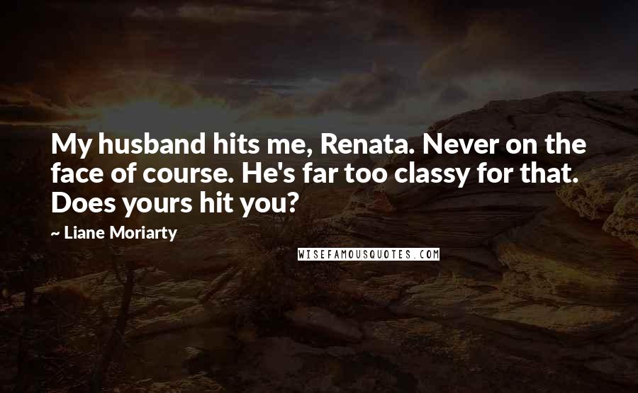 Liane Moriarty Quotes: My husband hits me, Renata. Never on the face of course. He's far too classy for that. Does yours hit you?