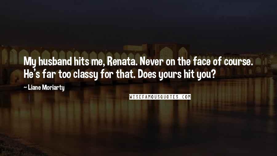 Liane Moriarty Quotes: My husband hits me, Renata. Never on the face of course. He's far too classy for that. Does yours hit you?