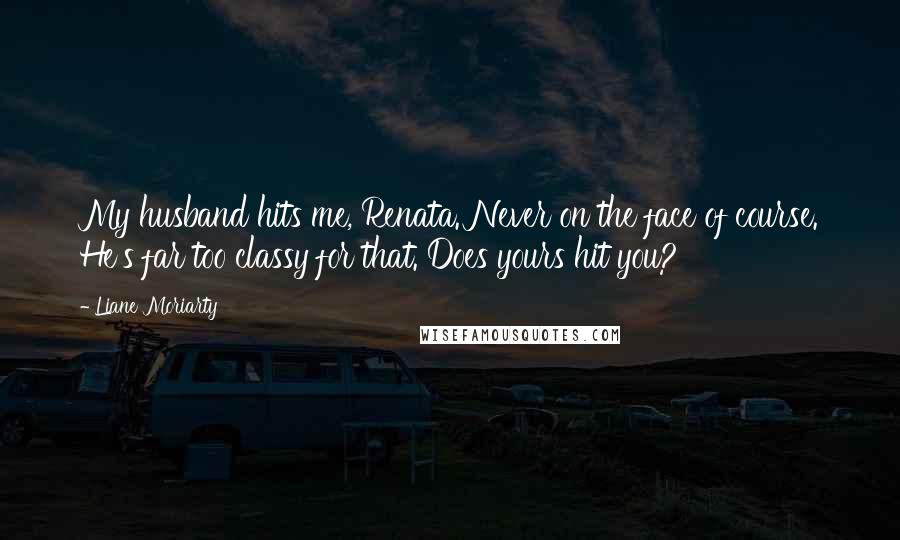 Liane Moriarty Quotes: My husband hits me, Renata. Never on the face of course. He's far too classy for that. Does yours hit you?
