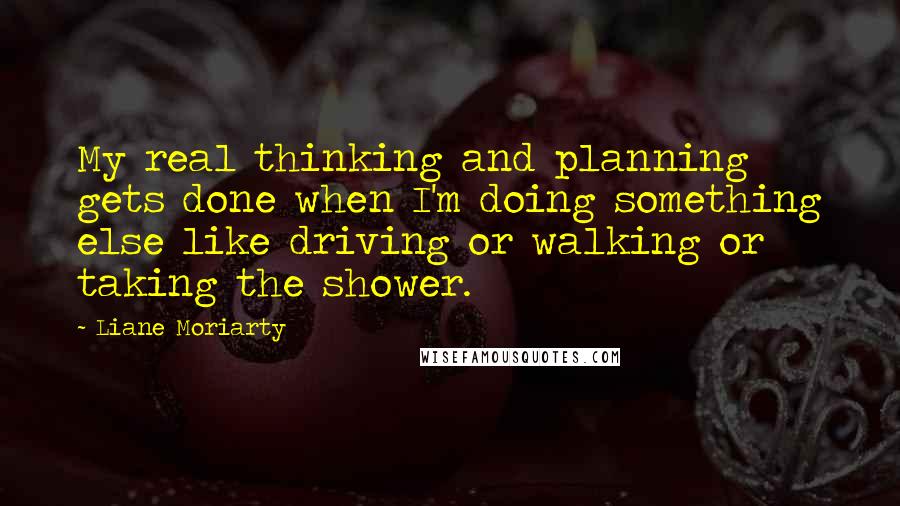 Liane Moriarty Quotes: My real thinking and planning gets done when I'm doing something else like driving or walking or taking the shower.
