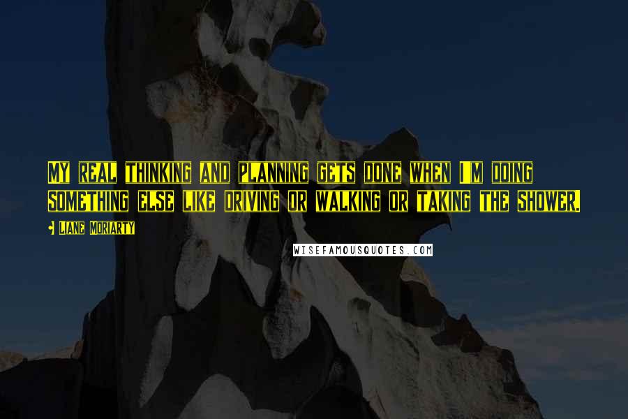 Liane Moriarty Quotes: My real thinking and planning gets done when I'm doing something else like driving or walking or taking the shower.