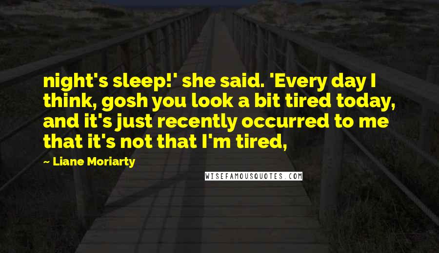Liane Moriarty Quotes: night's sleep!' she said. 'Every day I think, gosh you look a bit tired today, and it's just recently occurred to me that it's not that I'm tired,