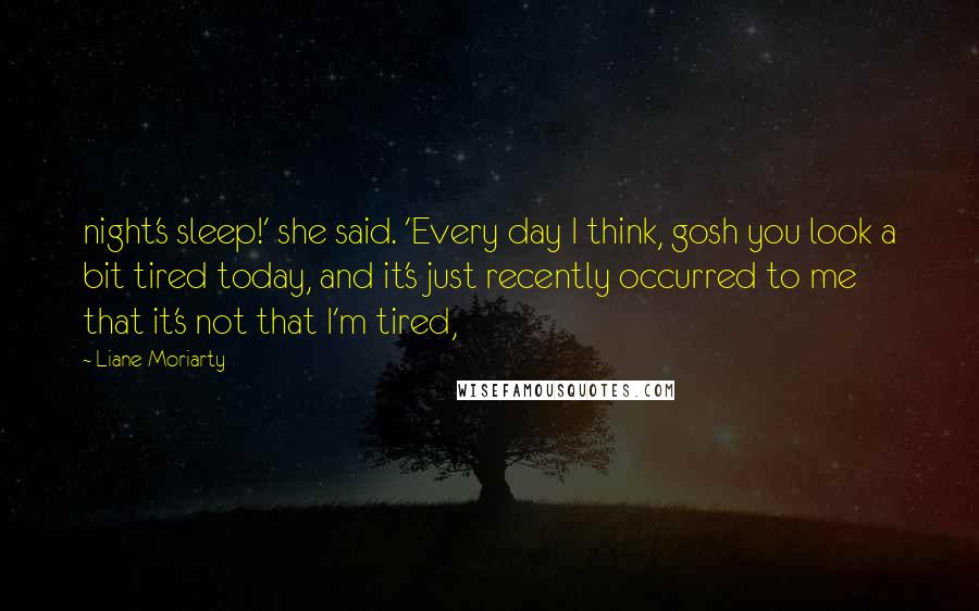 Liane Moriarty Quotes: night's sleep!' she said. 'Every day I think, gosh you look a bit tired today, and it's just recently occurred to me that it's not that I'm tired,