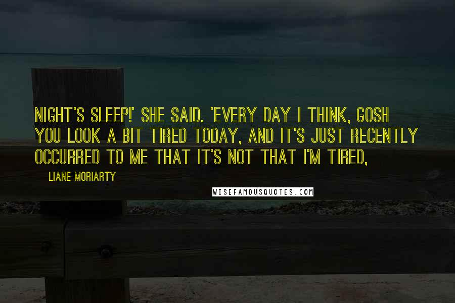 Liane Moriarty Quotes: night's sleep!' she said. 'Every day I think, gosh you look a bit tired today, and it's just recently occurred to me that it's not that I'm tired,