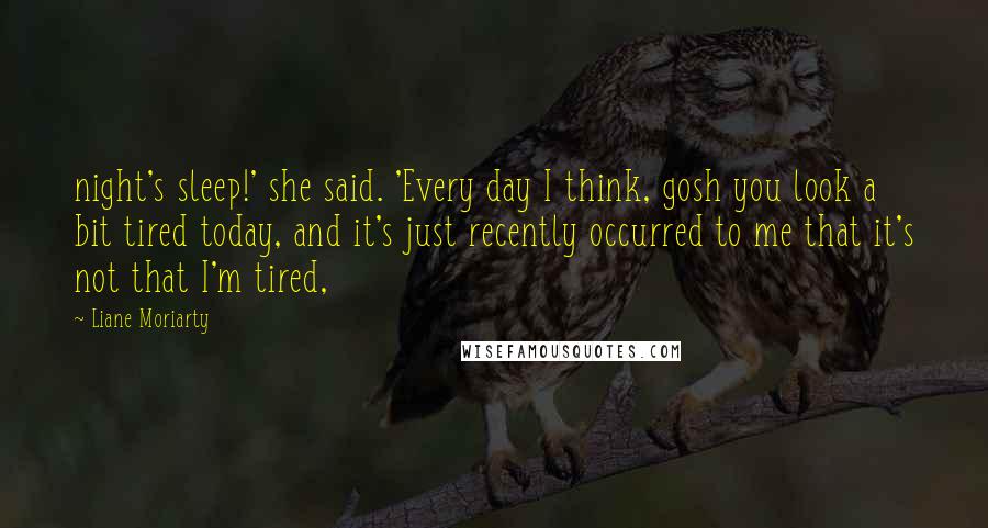 Liane Moriarty Quotes: night's sleep!' she said. 'Every day I think, gosh you look a bit tired today, and it's just recently occurred to me that it's not that I'm tired,