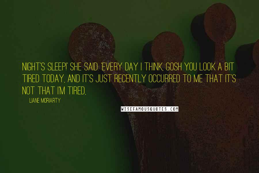 Liane Moriarty Quotes: night's sleep!' she said. 'Every day I think, gosh you look a bit tired today, and it's just recently occurred to me that it's not that I'm tired,