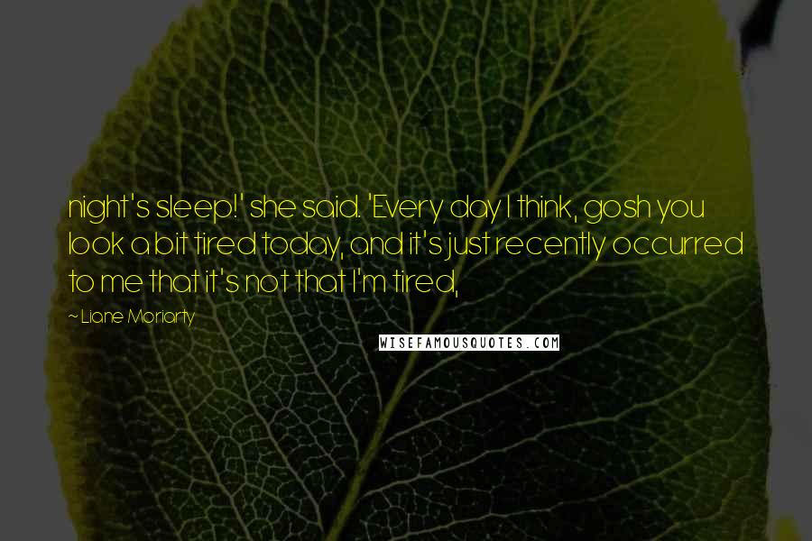 Liane Moriarty Quotes: night's sleep!' she said. 'Every day I think, gosh you look a bit tired today, and it's just recently occurred to me that it's not that I'm tired,