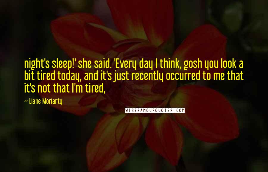 Liane Moriarty Quotes: night's sleep!' she said. 'Every day I think, gosh you look a bit tired today, and it's just recently occurred to me that it's not that I'm tired,